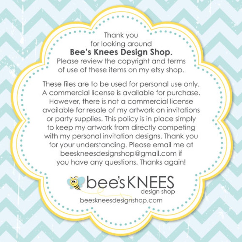 May include: Yellow and blue graphic with a bee illustration and the text "bee's KNEES design shop beeskneesdesignshop.com". The text "Thank you for looking around Bee's Knees Design Shop. Please review the copyright and terms of use of these items on my etsy shop. These files are to be used for personal use only. A commercial license is available for purchase. However, there is not a commercial license available for resale of my artwork on invitations or party supplies. This policy is in place simply to keep my artwork from directly competing with my personal invitation designs. Thank you for your understanding. Please email me at beeskneesdesignshop@gmail.com if you have any questions. Thanks again!" is also included.