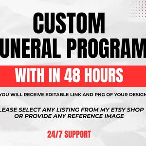 以下が含まれることがあります： 白い背景に黒い文字でCUSTOM FUNERAL PROGRAMと書かれたデジタルグラフィック。赤い水平バーには白い文字でWITH IN 48 HOURSと記載されています。追加のテキストには、YOU WILL RECEIVE EDITABLE LINK AND PNG OF YOUR DESIGN、PLEASE SELECT ANY LISTING FROM MY ETSY SHOP OR PROVIDE ANY REFERENCE IMAGE、および24/7 SUPPORTが含まれています。