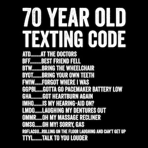 May include: A black graphic design featuring the white text 70 YEAR OLD TEXTING CODE followed by a list of humorous acronyms and their meanings, including ATD AT THE DOCTORS, BFF BEST FRIEND FELL, BTW BRING THE WHEELCHAIR, and others like TTYL TALK TO YOU LOUDER.