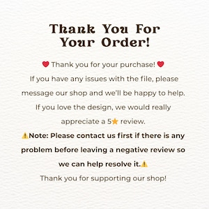 May include: A white card with dark brown text that reads: Thank You For Your Order! Thank you for your purchase! If you have any issues with the file, please message our shop and we&rsquo;ll be happy to help. If you love the design, we would really appreciate a 5 star review. Note: Please contact us first if there is any problem before leaving a negative review so we can help resolve it. Thank you for supporting our shop!