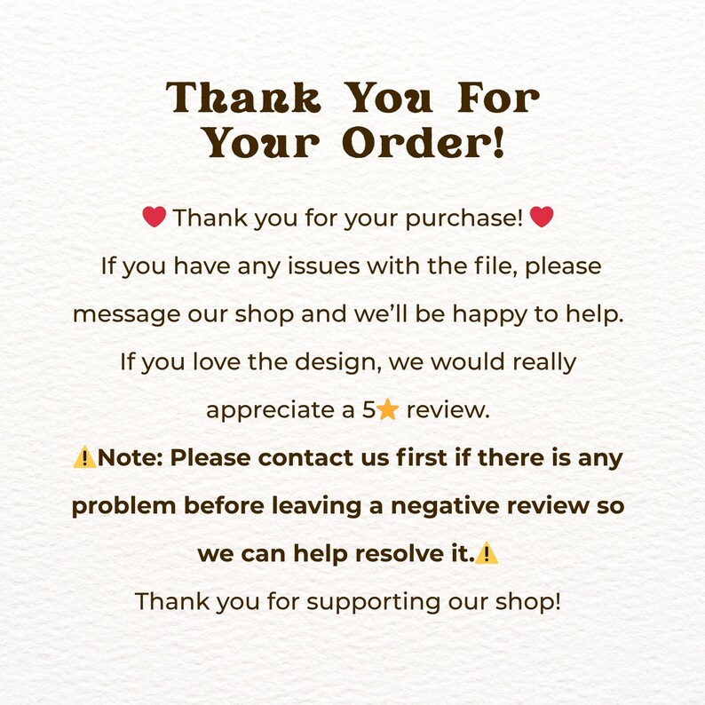 May include: A white card with dark brown text that reads: Thank You For Your Order! Thank you for your purchase! If you have any issues with the file, please message our shop and we&rsquo;ll be happy to help. If you love the design, we would really appreciate a 5 star review. Note: Please contact us first if there is any problem before leaving a negative review so we can help resolve it. Thank you for supporting our shop!