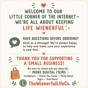 May include: A square informational graphic with a cream background featuring dark green and orange text. It reads: Welcome to our little corner of the internet - we're all about keeping life wienerful. Have questions before ordering? Send us a message! Thank you for supporting a small business! Be sure to check out our shop for more digital items: Invitations, Thank You Cards, Party Decor, Signs, and more! TheWienerfulLifeCo.