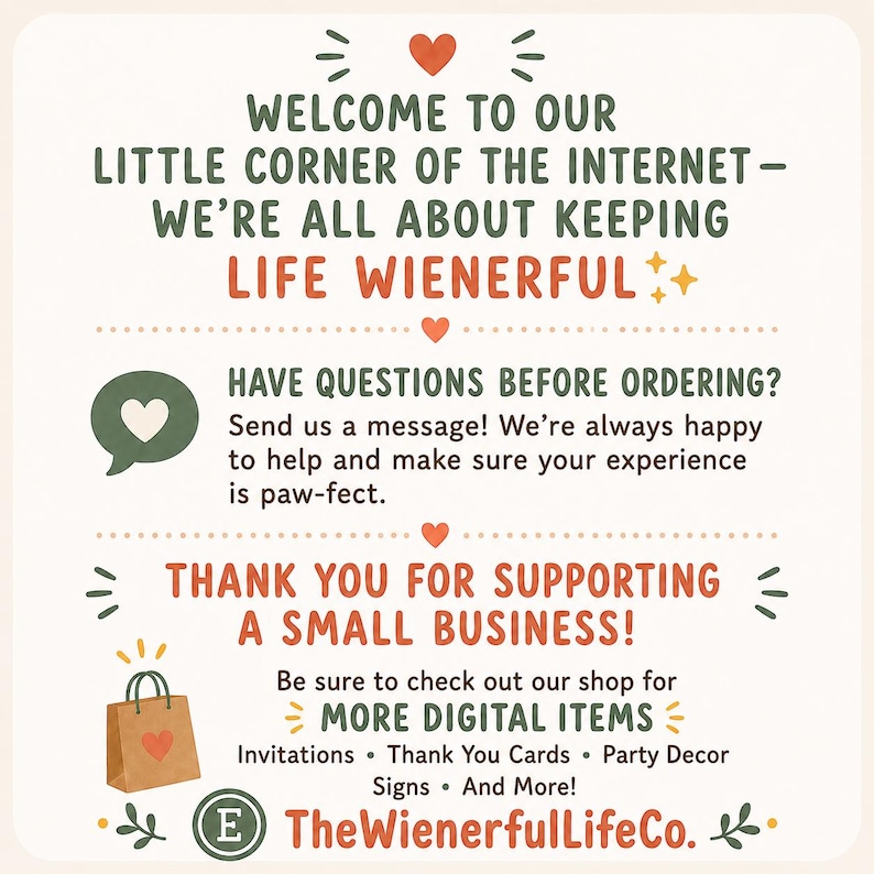 May include: A square informational graphic with a cream background featuring dark green and orange text. It reads: Welcome to our little corner of the internet - we're all about keeping life wienerful. Have questions before ordering? Send us a message! Thank you for supporting a small business! Be sure to check out our shop for more digital items: Invitations, Thank You Cards, Party Decor, Signs, and more! TheWienerfulLifeCo.