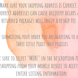 May include: Pink watercolor background with text that reads: "Make sure your shipping address is correct. Incorrect addresses can cause delivery delays and returned packages will incur a reship fee. By submitting your order you are agreeing to all of Three Little Pixies Shop Policies. Be sure to select "More" in the description field if shopping from your mobile device to access the entire listing information."
