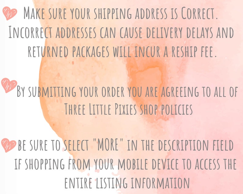 May include: Pink watercolor background with text that reads: "Make sure your shipping address is correct. Incorrect addresses can cause delivery delays and returned packages will incur a reship fee. By submitting your order you are agreeing to all of Three Little Pixies Shop Policies. Be sure to select "More" in the description field if shopping from your mobile device to access the entire listing information."