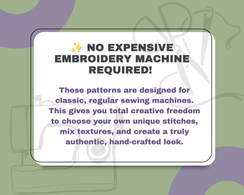 May include: A white rectangular sign with rounded corners featuring dark purple text that reads: NO EXPENSIVE EMBROIDERY MACHINE REQUIRED! These patterns are designed for classic, regular sewing machines. This gives you total creative freedom.