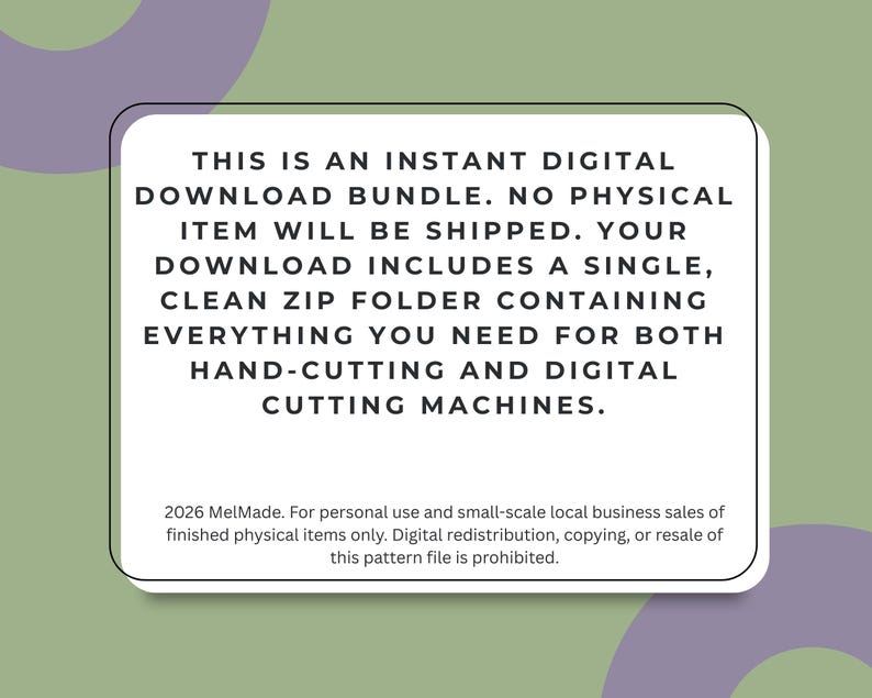 May include: A white rectangular digital file information card with black text that reads: THIS IS AN INSTANT DIGITAL DOWNLOAD BUNDLE. NO PHYSICAL ITEM WILL BE SHIPPED. YOUR DOWNLOAD INCLUDES A SINGLE, CLEAN ZIP FOLDER CONTAINING EVERYTHING YOU NEED FOR BOTH HAND-CUTTING AND DIGITAL CUTTING MACHINES. 2026 MelMade. For personal use and small-scale local business sales of finished physical items only. Digital redistribution, copying, or resale of this pattern file is prohibited.