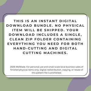 May include: A white rectangular digital download information card with black text that reads: THIS IS AN INSTANT DIGITAL DOWNLOAD BUNDLE. NO PHYSICAL ITEM WILL BE SHIPPED. YOUR DOWNLOAD INCLUDES A SINGLE, CLEAN ZIP FOLDER CONTAINING EVERYTHING YOU NEED FOR BOTH HAND-CUTTING AND DIGITAL CUTTING MACHINES. 2026 MelMade. For personal use and small-scale local business sales of finished physical items only. Digital redistribution, copying, or resale of this pattern file is prohibited.