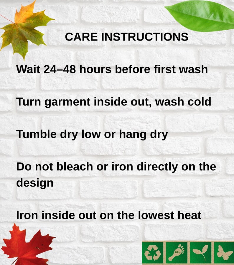 May include: White brick background with text: CARE INSTRUCTIONS. Instructions include: Wait 24-48 hours before first wash, turn garment inside out, wash cold, tumble dry low or hang dry, do not bleach or iron directly on the design, iron inside out on the lowest heat.