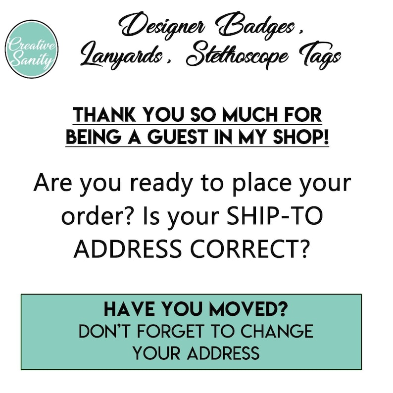 May include: Black and white text on a white background. The text reads "Designer Badges, Lanyards, Stethoscope Tags". Below the text is a message that reads "THANK YOU SO MUCH FOR BEING A GUEST IN MY SHOP! Are you ready to place your order? Is your SHIP-TO ADDRESS CORRECT?"  A green rectangle with white text reads "HAVE YOU MOVED? DON'T FORGET TO CHANGE YOUR ADDRESS".