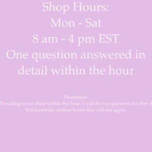 May include: A light purple graphic with white text stating: Shop Hours: Mon - Sat 8 am - 4 pm EST. One question answered in detail within the hour. Disclaimer: If reading is not done within the hour, I will do two questions for free :) If it is outside of shop hours this will not apply.