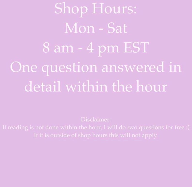 May include: A light purple graphic with white text stating: Shop Hours: Mon - Sat 8 am - 4 pm EST. One question answered in detail within the hour. Disclaimer: If reading is not done within the hour, I will do two questions for free :) If it is outside of shop hours this will not apply.