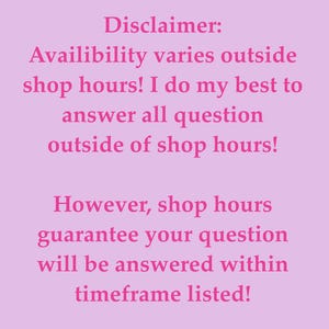 May include: A light pink rectangular sign featuring dark pink text that reads: Disclaimer: Availibility varies outside shop hours! I do my best to answer all question outside of shop hours! However, shop hours guarantee your question will be answered within timeframe listed!