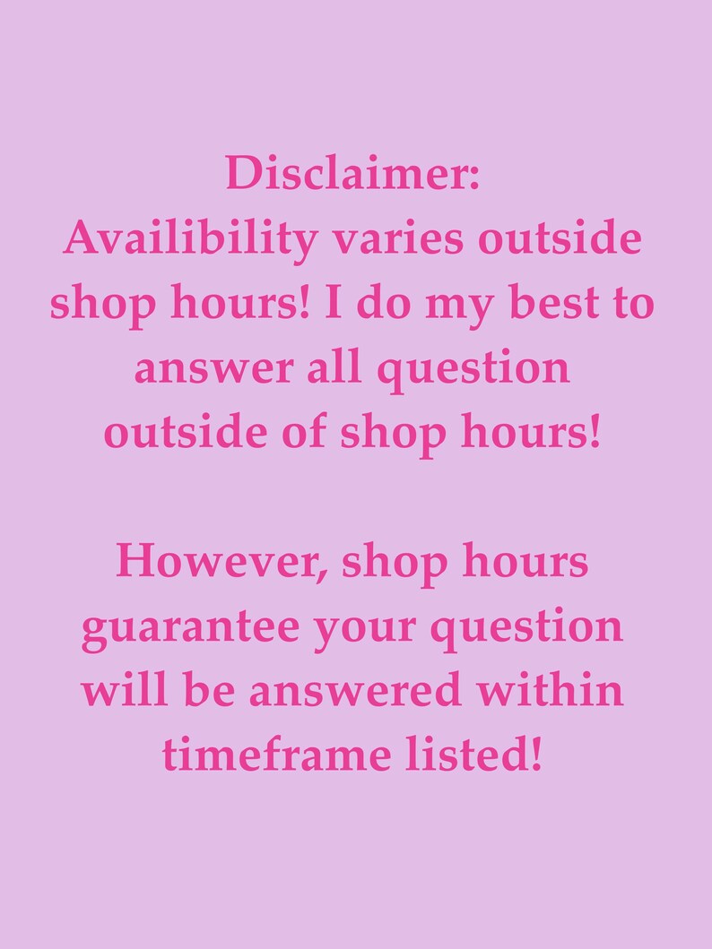 May include: A light pink rectangular sign featuring dark pink text that reads: Disclaimer: Availibility varies outside shop hours! I do my best to answer all question outside of shop hours! However, shop hours guarantee your question will be answered within timeframe listed!