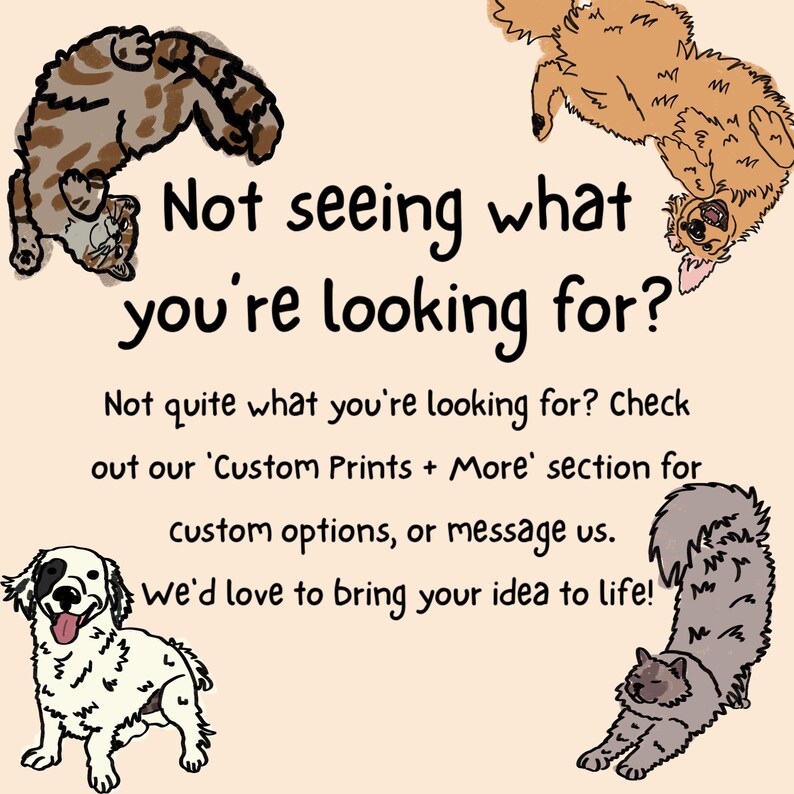 May include: A light beige graphic with black text that reads: Not seeing what you're looking for? Not quite what you're looking for? Check out our 'Custom Prints + More' section for custom options, or message us. we'd love to bring your idea to life! Illustrated cats and dogs surround the text.
