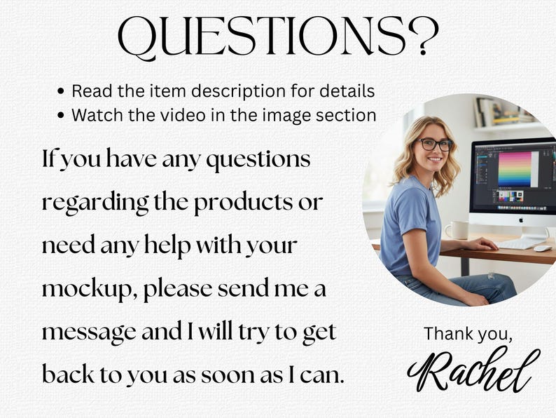 K&ouml;nnte beinhalten: Informationsgrafik mit dem Text QUESTIONS? Read the item description for details, Watch the video in the image section. If you have any questions regarding the products or need any help with your mockup, please send me a message and I will try to get back to you as soon as I can. Thank you, Rachel.