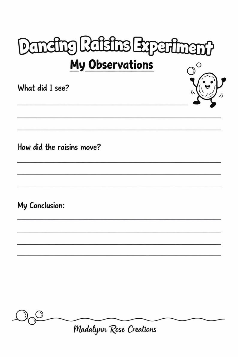 May include: A black and white printable worksheet titled Dancing Raisins Experiment My Observations. It features a cartoon raisin character, lines for writing responses to prompts about observations, movement, and conclusions, and Madalynn Rose Creations.