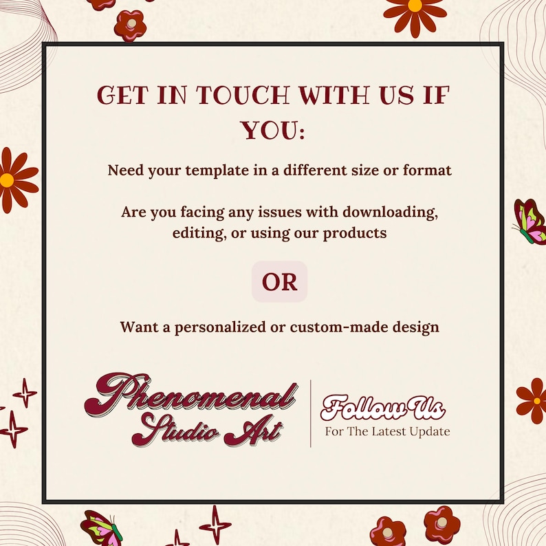 May include: A square graphic with a cream background and maroon text. The text reads "GET IN TOUCH WITH US IF YOU: Need your template in a different size or format..." and "Phenomenal Studio Art" with "Follow Us For The Latest Update". Decorative floral and butterfly elements.