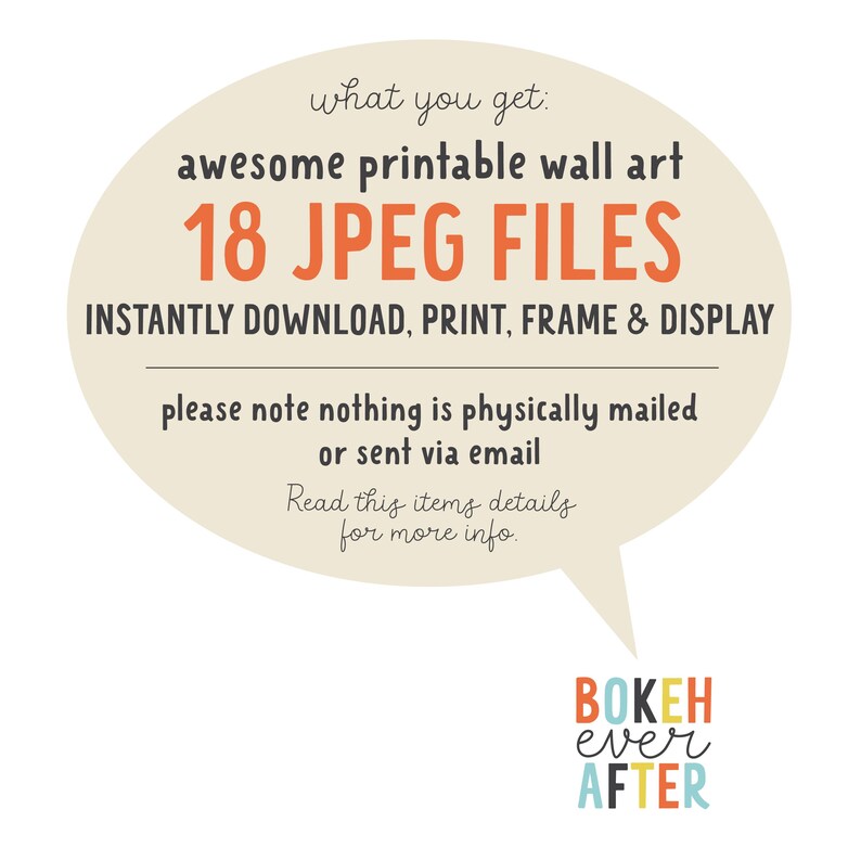 May include: A beige speech bubble graphic containing the text: what you get: awesome printable wall art 18 JPEG FILES INSTANTLY DOWNLOAD, PRINT, FRAME & DISPLAY please note nothing is physically mailed or sent via email. BOKEH ever AFTER is below.