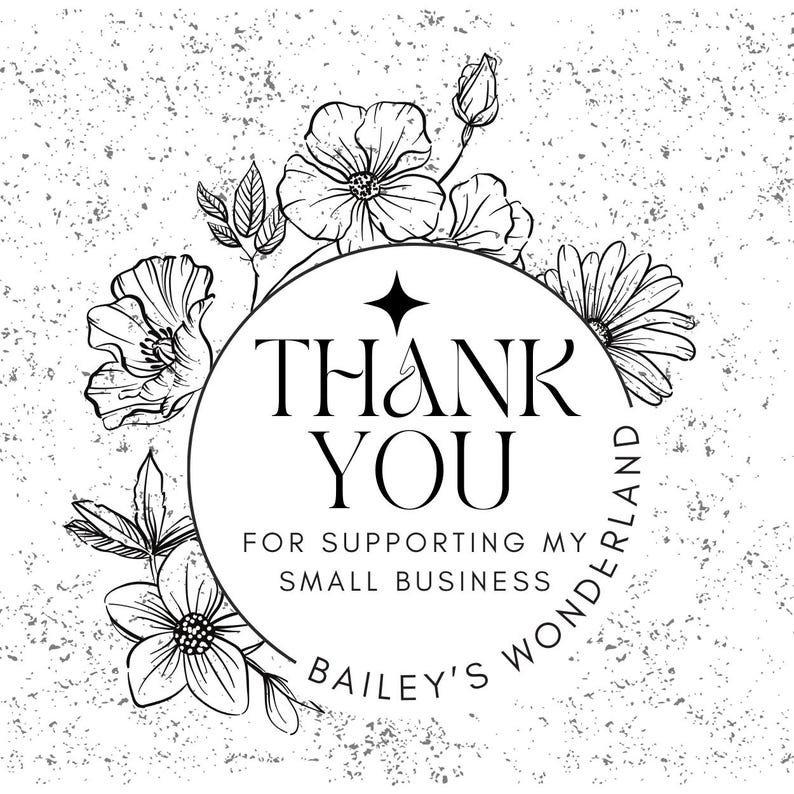 May include: A black and white floral design with the words "THANK YOU" in a circular frame. The text "FOR SUPPORTING MY SMALL BUSINESS" and "BAILEY'S WONDERLAND" are also included. The background has a speckled texture.