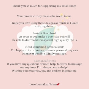 May include: A light pink informational card with dark text that reads: Thank you so much for supporting my small shop! Your purchase truly means the world to me. I hope you love using these designs as much as I loved creating them. Instant Download. As soon as you make a purchase you will be able to download transparent high quality PNGs. Need something Personalized? I'm happy to incorporate customer personal requests whenever possible. Kindly message. LumaLeafPrints. If you have any questions or need help, feel free to message me anytime- I'm always here to help!. Wishing you creativity, joy, and endless inspiration! Love LumaLeafPrints.
