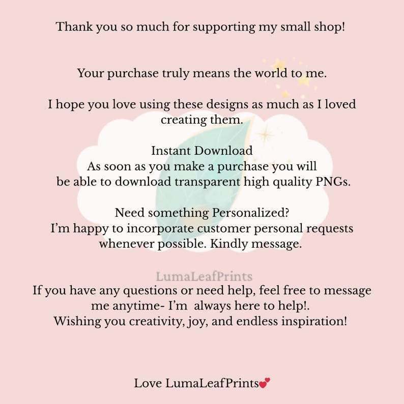 May include: A light pink informational card with dark text that reads: Thank you so much for supporting my small shop! Your purchase truly means the world to me. I hope you love using these designs as much as I loved creating them. Instant Download. As soon as you make a purchase you will be able to download transparent high quality PNGs. Need something Personalized? I'm happy to incorporate customer personal requests whenever possible. Kindly message. LumaLeafPrints. If you have any questions or need help, feel free to message me anytime- I'm always here to help!. Wishing you creativity, joy, and endless inspiration! Love LumaLeafPrints.