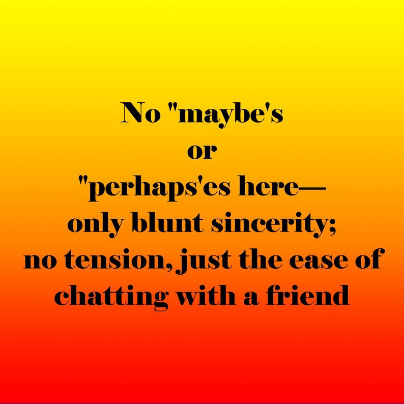 May include: A gradient background transitions from yellow to red. Black text reads: "No 'maybe's or 'perhaps'es here&mdash;only blunt sincerity; no tension, just the ease of chatting with a friend."