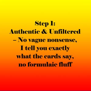 May include: A graphic with a gradient background of yellow, orange, and red. The text reads "Step 1: Authentic & Unfiltered - No vague nonsense, I tell you exactly what the cards say, no formulaic fluff."