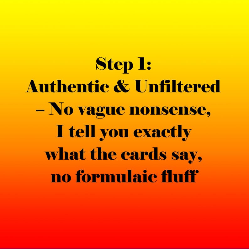 May include: A graphic with a gradient background of yellow, orange, and red. The text reads "Step 1: Authentic & Unfiltered - No vague nonsense, I tell you exactly what the cards say, no formulaic fluff."