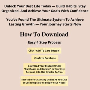 May include: A digital instructional graphic on a light beige background with black text. It reads: Unlock Your Best Life Today &mdash; Build Habits, Stay Organized, And Achieve Your Goals With Confidence. You&rsquo;ve Found The Ultimate System To Achieve Lasting Growth &mdash; Your Journey Starts Now. How To Download Easy 4 Step Process: Click &ldquo;Add To Cart Button&rdquo;, Confirm Purchase, Download Your Product Under &ldquo;Purchases and Reviews&rdquo; In Your Etsy Account. It Is Also Emailed To You. That&rsquo;s It! Print As Many Copies As You Like or Use It Digitally To Supply Your Needs.