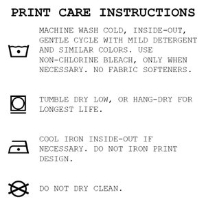 May include: Print care instructions for a garment. Machine wash cold, inside-out, gentle cycle with mild detergent and similar colors. Use non-chlorine bleach only when necessary. No fabric softeners. Tumble dry low or hang-dry for longest life. Cool iron inside-out if necessary. Do not iron print design. Do not dry clean.