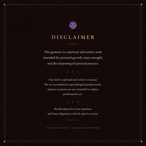 May include: A dark brown rectangular disclaimer card featuring a small purple circular icon at the top. The text reads: DISCLAIMER. This grimoire is a spiritual and artistic work intended for personal growth, inner strength, and the deepening of spiritual practice. Our work is spiritual and artistic in nature. We are not medical or psychological professionals, and our creations are not intended to replace professional care. Results depend on your openness and inner alignment with the spirit's current. SANCTUM LIGHT - LEGENDARY ENTITIES.