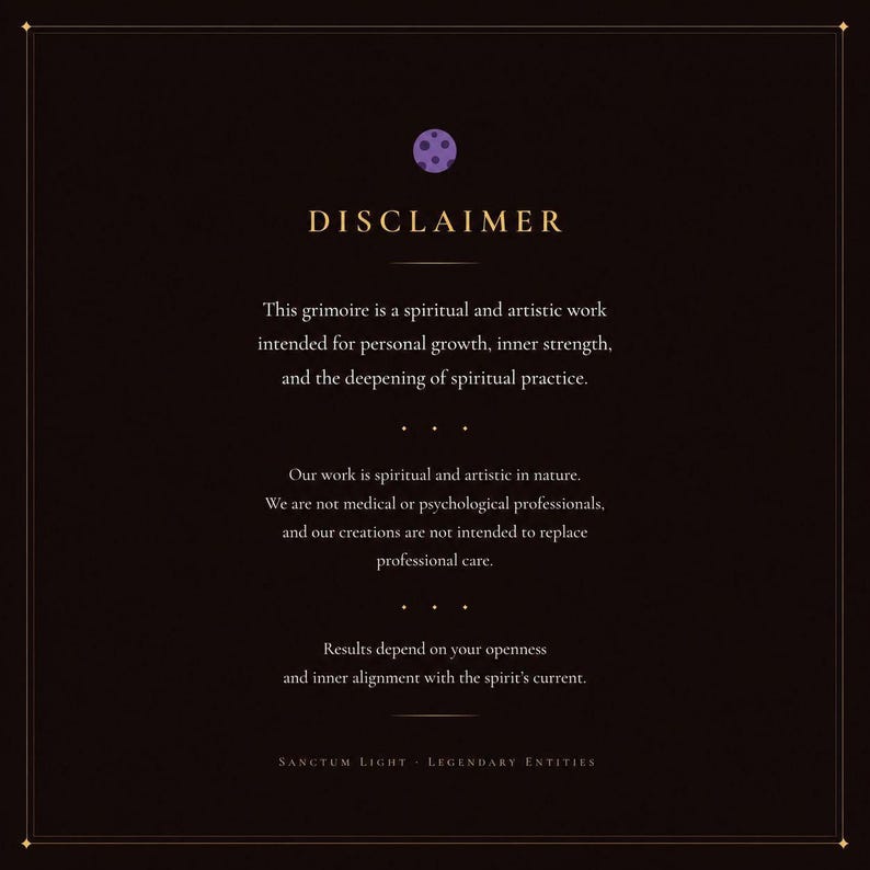 May include: A dark brown rectangular disclaimer card featuring a small purple circular icon at the top. The text reads: DISCLAIMER. This grimoire is a spiritual and artistic work intended for personal growth, inner strength, and the deepening of spiritual practice. Our work is spiritual and artistic in nature. We are not medical or psychological professionals, and our creations are not intended to replace professional care. Results depend on your openness and inner alignment with the spirit's current. SANCTUM LIGHT - LEGENDARY ENTITIES.