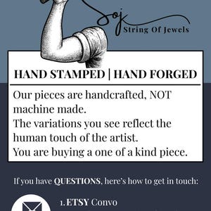 May include: A graphic featuring a black and white illustration of an arm holding a hammer above the text String Of Jewels. Below, the text reads: HAND STAMPED | HAND FORGED. Our pieces are handcrafted, NOT machine made. The variations you see reflect the human touch of the artist. You are buying a one of a kind piece. If you have QUESTIONS, here's how to get in touch: 1. ETSY Convo 2. Email: tracy@stringofjewels.com 3. Call/Text: (877) 452-0952