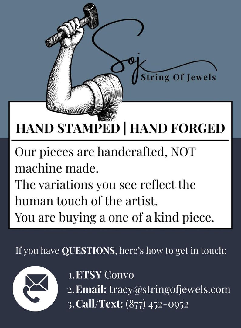May include: A graphic featuring a black and white illustration of an arm holding a hammer above the text String Of Jewels. Below, the text reads: HAND STAMPED | HAND FORGED. Our pieces are handcrafted, NOT machine made. The variations you see reflect the human touch of the artist. You are buying a one of a kind piece. If you have QUESTIONS, here's how to get in touch: 1. ETSY Convo 2. Email: tracy@stringofjewels.com 3. Call/Text: (877) 452-0952