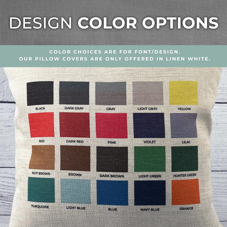 May include: A color chart showing 20 different color options for pillow covers. The colors include black, dark gray, gray, light gray, yellow, red, dark red, pink, violet, lilac, nut brown, brown, dark brown, light green, hunter green, turquoise, light blue, blue, navy blue, and orange. The text "COLOR CHOICES ARE FOR FONT/DESIGN. OUR PILLOW COVERS ARE ONLY OFFERED IN LINEN WHITE." is printed at the top of the chart.