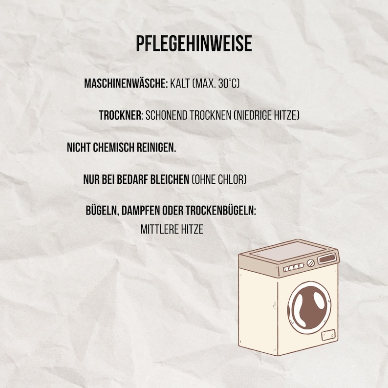 May include: A care instruction card with black text on a white background featuring a cartoon washing machine. The text reads: PFLEGEHINWEISE, MASCHINENW&Auml;SCHE: KALT (MAX. 30&deg;C), TROCKNER: SCHONEND TROCKNEN (NIEDRIGE HITZE), NICHT CHEMISCH REINIGEN, NUR BEI BEDARF BLEICHEN (OHNE CHLOR), B&Uuml;GELN, DAMPFEN ODER TROCKENB&Uuml;GELN: MITTLERE HITZE.