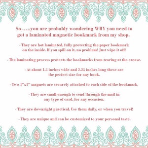 May include: A pink and teal patterned border surrounds text that explains the benefits of purchasing laminated magnetic bookmarks. The text reads: "So.....you are probably wondering WHY you need to get a laminated magnetic bookmark from my shop. - They are hot laminated, fully protecting the paper bookmark on the inside. If you spill on it, no problem! Just wipe it off! - The laminating process protects the bookmarks from tearing at the crease. - At about 1.5 inches wide and 2.25 inches long these are the perfect size for any book. - Two 1"x1" magnets are securely attached to each side of the bookmark. - They are small enough to send through the mail in any type of card, for any occasion. - They are downright practical. Use them daily, or when you travel! - They are unique and can be customized to your personal taste."