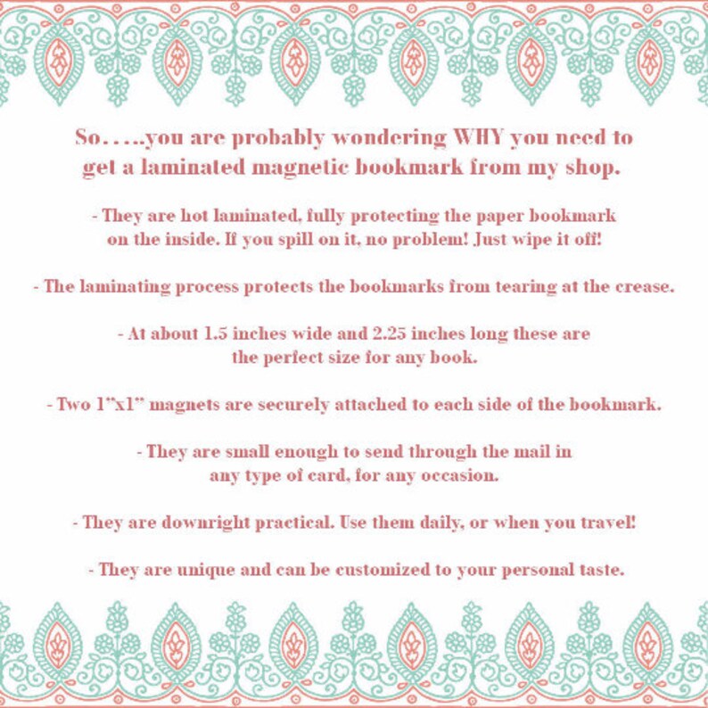 May include: A pink and teal patterned border surrounds text that explains the benefits of purchasing laminated magnetic bookmarks. The text reads: "So.....you are probably wondering WHY you need to get a laminated magnetic bookmark from my shop. - They are hot laminated, fully protecting the paper bookmark on the inside. If you spill on it, no problem! Just wipe it off! - The laminating process protects the bookmarks from tearing at the crease. - At about 1.5 inches wide and 2.25 inches long these are the perfect size for any book. - Two 1"x1" magnets are securely attached to each side of the bookmark. - They are small enough to send through the mail in any type of card, for any occasion. - They are downright practical. Use them daily, or when you travel! - They are unique and can be customized to your personal taste."