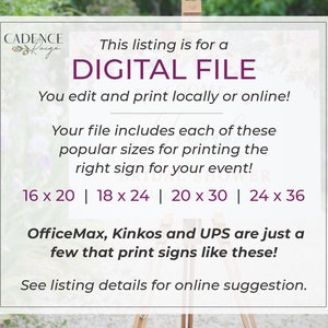 May include: A digital file for printing signs in various sizes, including 16 x 20 inches, 18 x 24 inches, 20 x 30 inches, and 24 x 36 inches. The text on the image reads "This listing is for a DIGITAL FILE. You edit and print locally or online! Your file includes each of these popular sizes for printing the right sign for your event! 16 x 20 | 18 x 24 | 20 x 30 | 24 x 36 OfficeMax, Kinkos and UPS are just a few that print signs like these! See listing details for online suggestion."