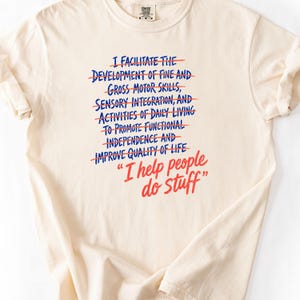 May include: A cream-coloured short-sleeve t-shirt featuring blue text with red strikethrough lines that reads: I FACILITATE THE DEVELOPMENT OF FINE AND GROSS MOTOR SKILLS, SENSORY INTEGRATION, AND ACTIVITIES OF DAILY LIVING TO PROMOTE FUNCTIONAL INDEPENDENCE AND IMPROVE QUALITY OF LIFE. Below this, the red text reads: I help people do stuff.