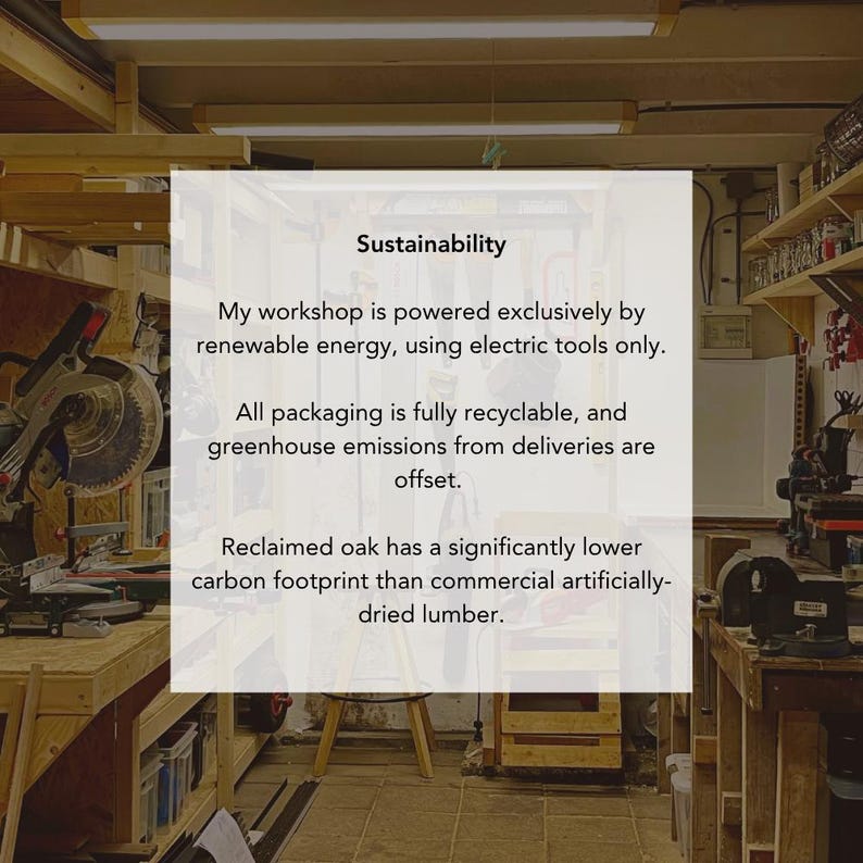Pu&ograve; includere: Un cartello rettangolare bianco con testo nero intitolato Sustainability. Il testo recita: My workshop is powered exclusively by renewable energy, using electric tools only. All packaging is fully recyclable, and greenhouse emissions from deliveries are offset. Reclaimed oak has a significantly lower carbon footprint than commercial artificially-dried lumber.