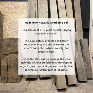 May include: Several long, rectangular, naturally weathered oak beams with a grey tone and visible wood grain. Text overlay reads: Made from naturally weathered oak. This oak spent 5-10 years naturally drying outside in open air. The slow, natural process significantly reduces energy use and preserves the wood's authentic texture, stability, and organic colour. During this slow ageing process, the wood stabilizes without artificial heat, develops its organic grey tone, and gains a character that commercial lumber cannot replicate.