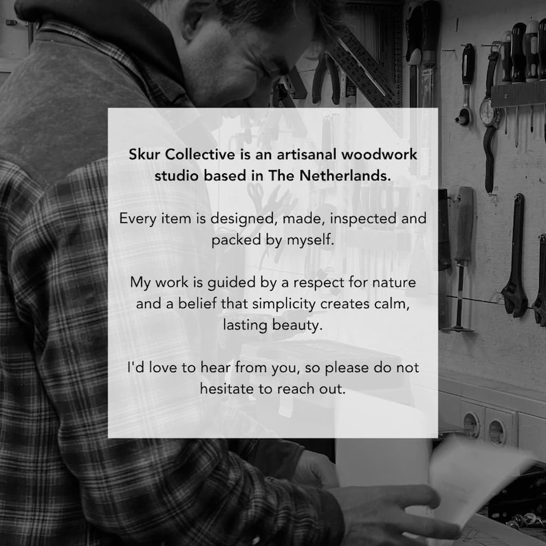 May include: A black and white image featuring a person in a plaid shirt working in a studio. A white overlay contains the text: Skur Collective is an artisanal woodwork studio based in The Netherlands. Every item is designed, made, inspected and packed by myself. My work is guided by a respect for nature and a belief that simplicity creates calm, lasting beauty. I'd love to hear from you, so please do not hesitate to reach out.