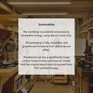 May include: A white rectangular sign with black text centered in a workshop. The text reads: Sustainability. My workshop is powered exclusively by renewable energy, using electric tools only. All packaging is fully recyclable, and greenhouse emissions from deliveries are offset. Weathered oak has a significantly lower carbon footprint than commercial lumber and the original wood stock is sourced from FSC-certified forests.