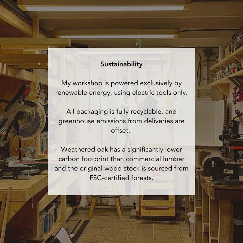 May include: A white rectangular sign with black text centered in a workshop. The text reads: Sustainability. My workshop is powered exclusively by renewable energy, using electric tools only. All packaging is fully recyclable, and greenhouse emissions from deliveries are offset. Weathered oak has a significantly lower carbon footprint than commercial lumber and the original wood stock is sourced from FSC-certified forests.