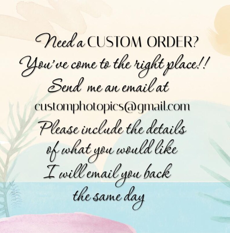 May include: Text on a watercolor background that reads: "Need a CUSTOM ORDER? You've come to the right place!! Send me an email at customphotopics@gmail.com Please include the details of what you would like I will email you back the same day"