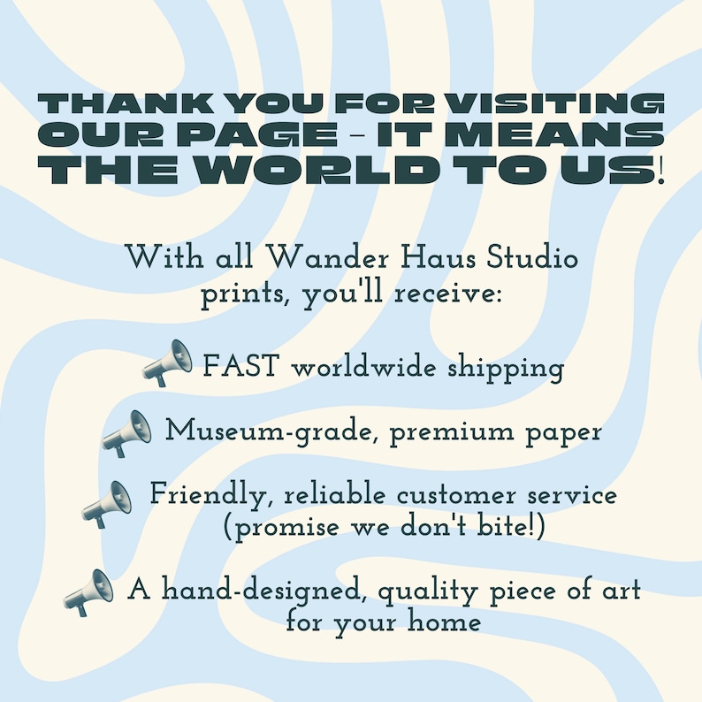 May include: A light blue and cream wavy patterned graphic with dark text that reads: THANK YOU FOR VISITING OUR PAGE - IT MEANS THE WORLD TO US! With all Wander Haus Studio prints, you'll receive: FAST worldwide shipping, Museum-grade, premium paper, Friendly, reliable customer service (promise we don't bite!), A hand-designed, quality piece of art for your home.