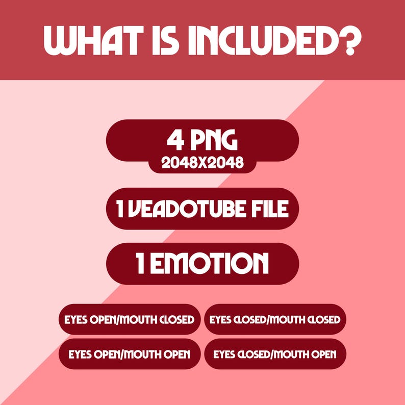 May include: A graphic with the text "WHAT IS INCLUDED?" in white on a red background. The graphic lists "4 PNG 2048X2048", "1 VEADOTUBE FILE", and "1 EMOTION". It also includes options for "EYES OPEN/MOUTH CLOSED", "EYES CLOSED/MOUTH CLOSED", "EYES OPEN/MOUTH OPEN", and "EYES CLOSED/MOUTH OPEN".