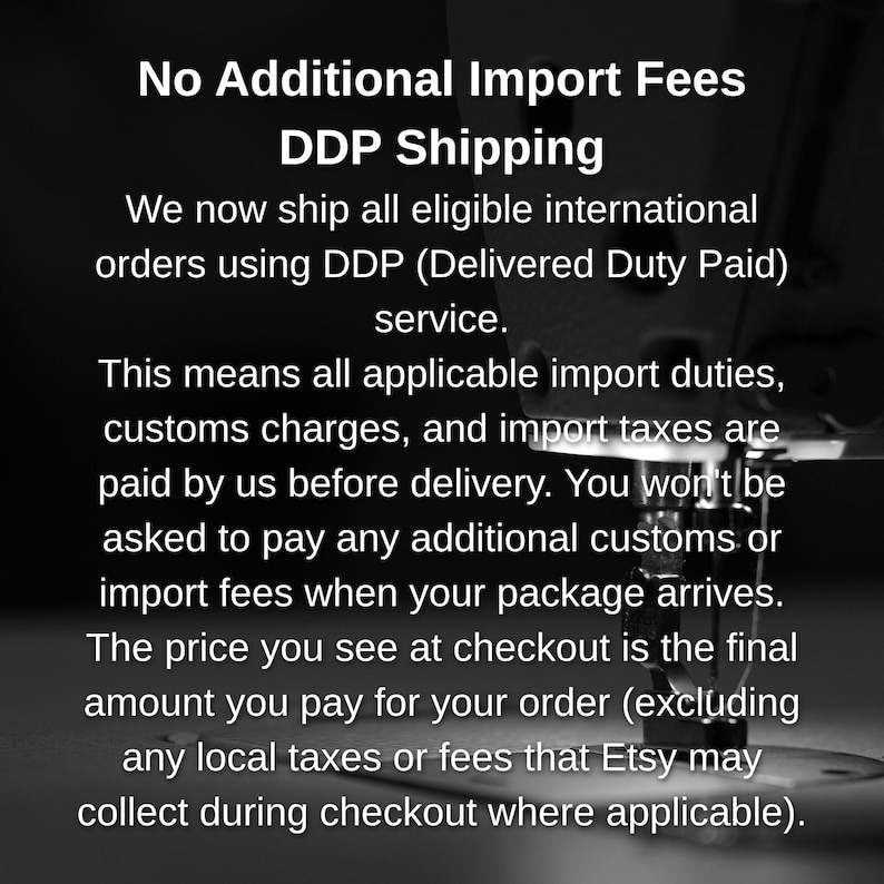 May include: A black and white image featuring a sewing machine needle and presser foot in the background, overlaid with white text that reads: No Additional Import Fees DDP Shipping. We now ship all eligible international orders using DDP.
